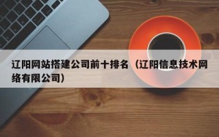 保定辽阳网站搭建公司前十排名（辽阳信息技术网络有限公司）