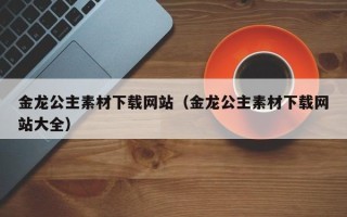 保定金龙公主素材下载网站（金龙公主素材下载网站大全）