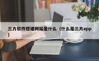 保定三方软件搭建网站是什么（什么是三方app）